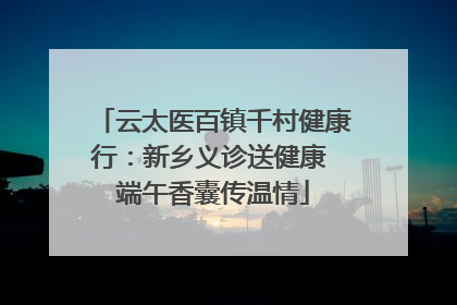 云太医百镇千村健康行：新乡义诊送健康 端午香囊传温情
