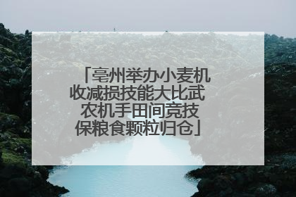 亳州举办小麦机收减损技能大比武 农机手田间竞技保粮食颗粒归仓