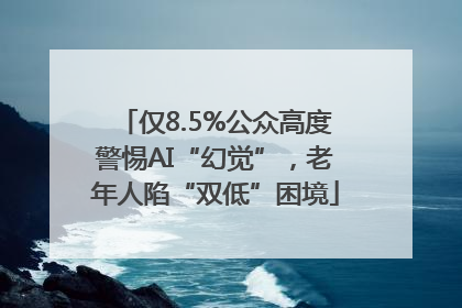 仅8.5%公众高度警惕AI“幻觉”，老年人陷“双低”困境