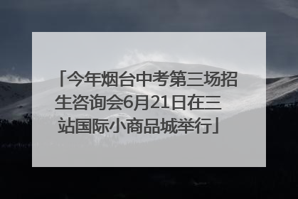今年烟台中考第三场招生咨询会6月21日在三站国际小商品城举行