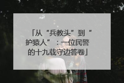 从“兵教头”到“护猿人”：一位民警的十九载守边答卷