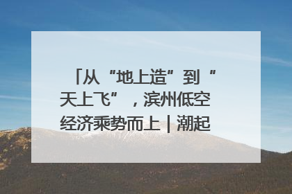 从“地上造”到“天上飞”，滨州低空经济乘势而上｜潮起渤海・网聚黄蓝