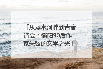 从蒸水河畔到青春诗会：衡阳90后作家朱弦的文学之光