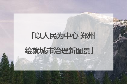 以人民为中心 郑州绘就城市治理新图景