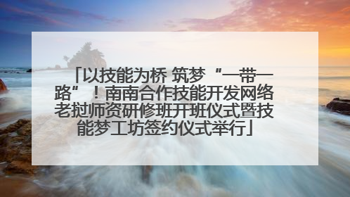 以技能为桥 筑梦“一带一路”！南南合作技能开发网络老挝师资研修班开班仪式暨技能梦工坊签约仪式举行