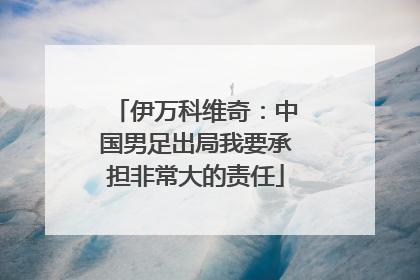 伊万科维奇：中国男足出局我要承担非常大的责任