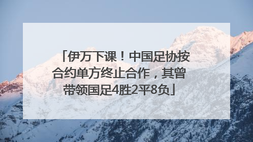 伊万下课！中国足协按合约单方终止合作，其曾带领国足4胜2平8负