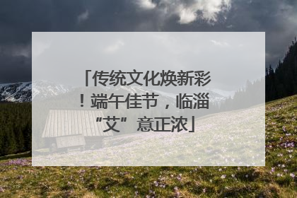 传统文化焕新彩！端午佳节，临淄 “艾”意正浓