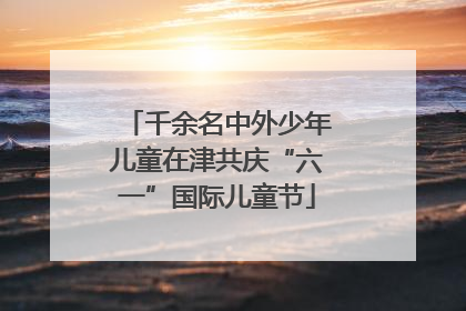 千余名中外少年儿童在津共庆“六一”国际儿童节