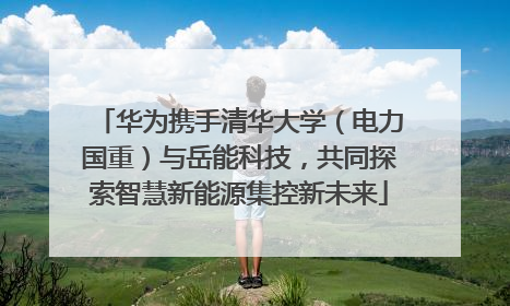华为携手清华大学（电力国重）与岳能科技，共同探索智慧新能源集控新未来