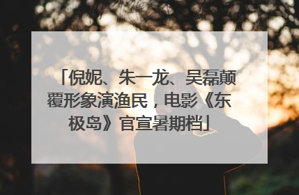 倪妮、朱一龙、吴磊颠覆形象演渔民，电影《东极岛》官宣暑期档