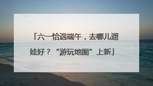 六一恰遇端午，去哪儿遛娃好？“游玩地图”上新