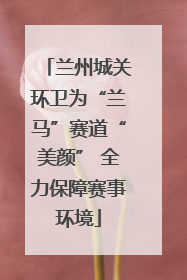 兰州城关环卫为“兰马”赛道“美颜” 全力保障赛事环境