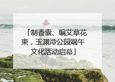 制香囊、编艾草花束，玉渊潭公园端午文化活动启幕
