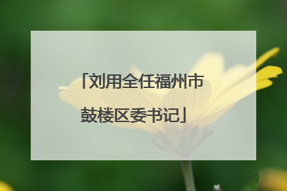 刘用全任福州市鼓楼区委书记