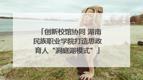 创新校馆协同 湖南民族职业学院打造思政育人“洞庭湖模式”