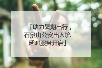 助力暑期出行，石景山公安出入境延时服务开启