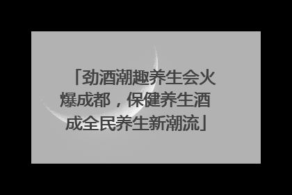 劲酒潮趣养生会火爆成都，保健养生酒成全民养生新潮流
