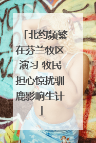 北约频繁在芬兰牧区演习 牧民担心惊扰驯鹿影响生计
