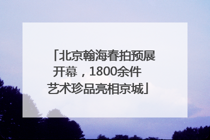 北京翰海春拍预展开幕，1800余件艺术珍品亮相京城