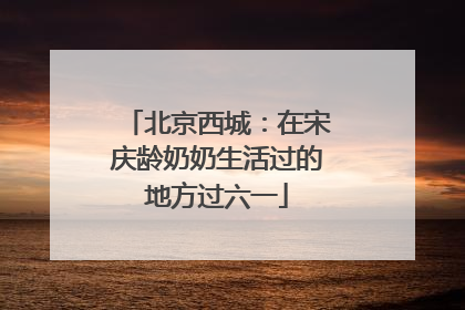 北京西城：在宋庆龄奶奶生活过的地方过六一