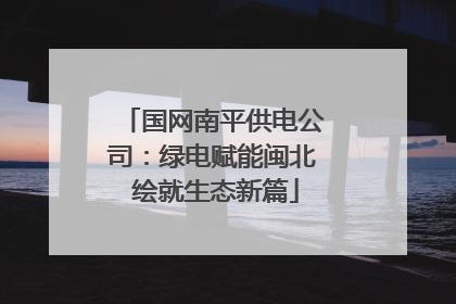 国网南平供电公司：绿电赋能闽北 绘就生态新篇