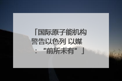国际原子能机构警告以色列 以媒：“前所未有”