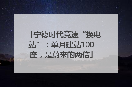宁德时代竞速“换电站”：单月建站100座，是蔚来的两倍