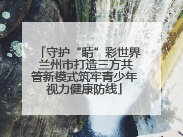 守护“睛”彩世界 兰州市打造三方共管新模式筑牢青少年视力健康防线