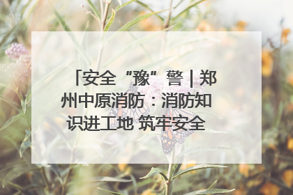 安全“豫”警｜郑州中原消防：消防知识进工地 筑牢安全“防火墙”
