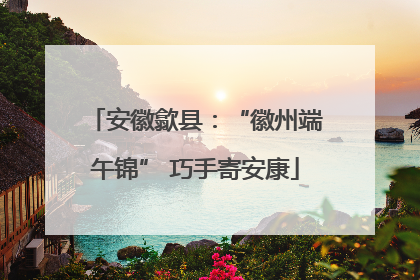 安徽歙县：“徽州端午锦” 巧手寄安康