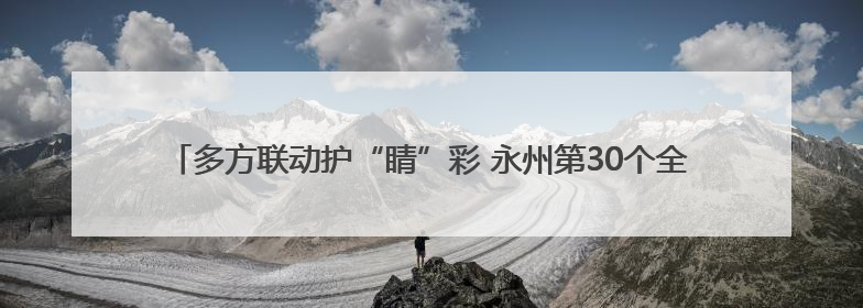 多方联动护“睛”彩 永州第30个全国爱眼日筑牢儿童青少年“光明”防线