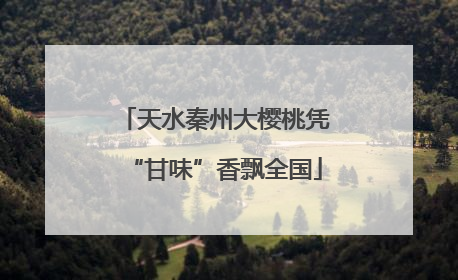 天水秦州大樱桃凭“甘味”香飘全国