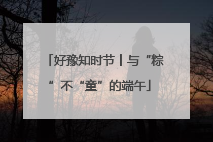 好豫知时节丨与“粽”不“童”的端午