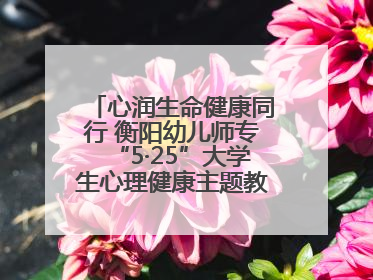 心润生命健康同行 衡阳幼儿师专“5·25”大学生心理健康主题教育活动圆满落幕