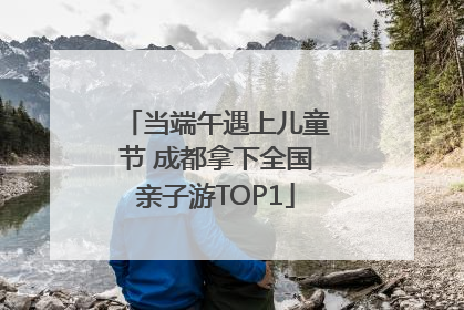当端午遇上儿童节 成都拿下全国亲子游TOP1