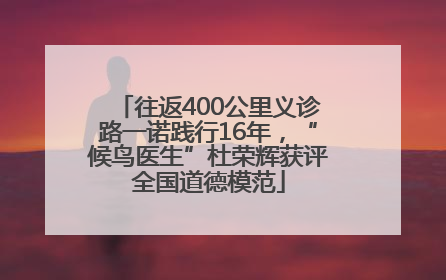往返400公里义诊路一诺践行16年，“候鸟医生”杜荣辉获评全国道德模范