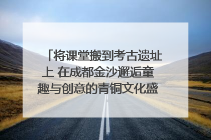 将课堂搬到考古遗址上 在成都金沙邂逅童趣与创意的青铜文化盛宴｜文化中国行