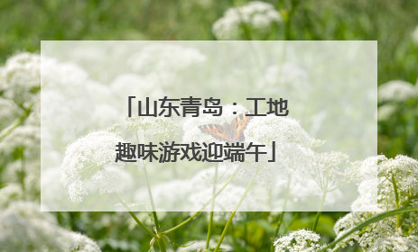 山东青岛：工地趣味游戏迎端午