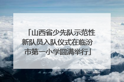 山西省少先队示范性新队员入队仪式在临汾市第一小学圆满举行