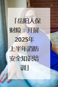 岳阳人保财险：开展2025年上半年消防安全知识培训