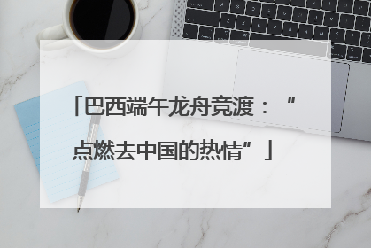 巴西端午龙舟竞渡：“点燃去中国的热情”