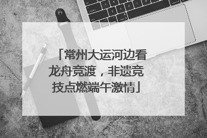 常州大运河边看龙舟竞渡，非遗竞技点燃端午激情