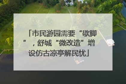 市民游园需要“歇脚”，舒城“微改造”增设仿古凉亭解民忧