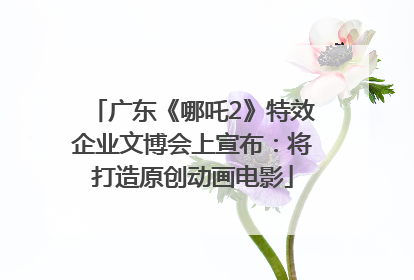 广东《哪吒2》特效企业文博会上宣布：将打造原创动画电影