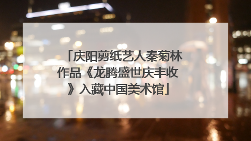 庆阳剪纸艺人秦菊林作品《龙腾盛世庆丰收》入藏中国美术馆