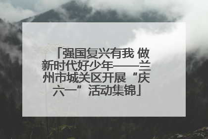 强国复兴有我 做新时代好少年——兰州市城关区开展“庆六一”活动集锦