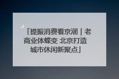 提振消费看京潮｜老商业体蝶变 北京打造城市休闲新聚点