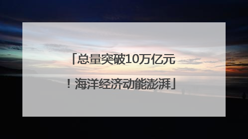总量突破10万亿元！海洋经济动能澎湃