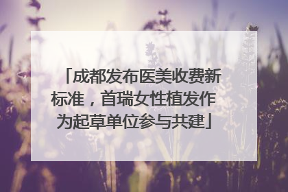 成都发布医美收费新标准，首瑞女性植发作为起草单位参与共建